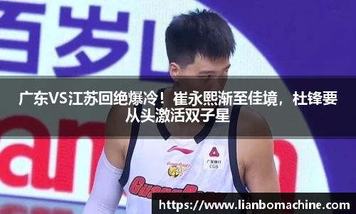广东VS江苏回绝爆冷！崔永熙渐至佳境，杜锋要从头激活双子星